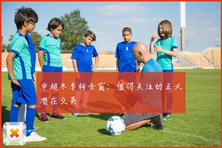 中超冬季转会窗：值得关注的五大潜在交易