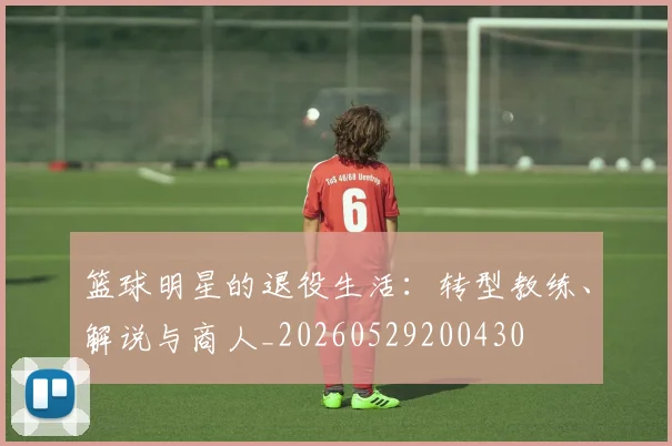 篮球明星的退役生活：转型教练、解说与商人_20260529200430