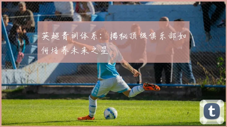 英超青训体系：揭秘顶级俱乐部如何培养未来之星