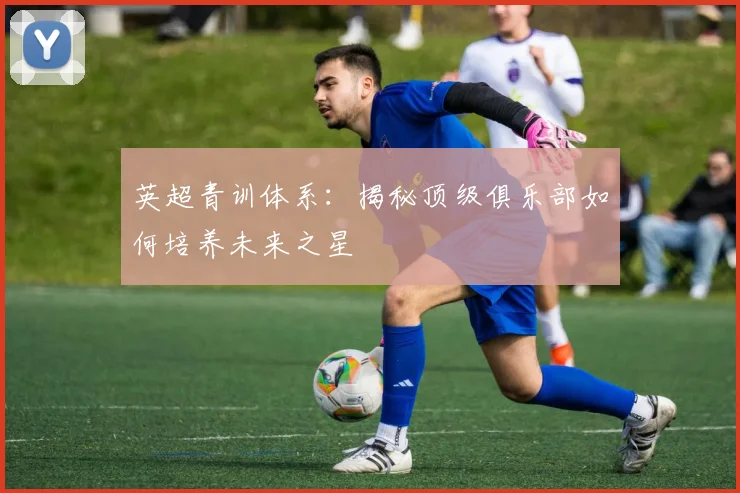 英超青训体系：揭秘顶级俱乐部如何培养未来之星