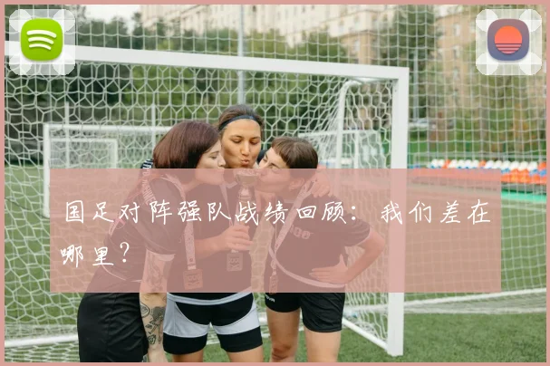 国足对阵强队战绩回顾:我们差在哪里?