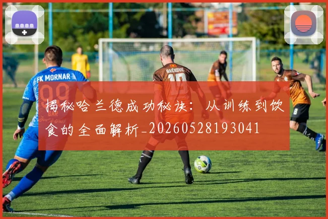揭秘哈兰德成功秘诀:从训练到饮食的全面解析_20260528193041