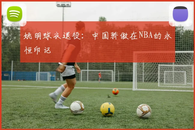 姚明球衣退役：中国骄傲在NBA的永恒印记