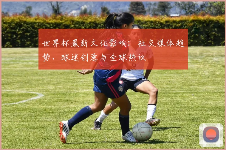 世界杯最新文化影响:社交媒体趋势、球迷创意与全球热议
