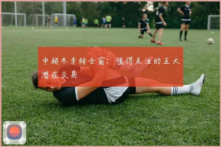 中超冬季转会窗：值得关注的五大潜在交易