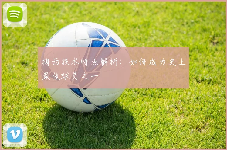 梅西技术特点解析：如何成为史上最佳球员之一